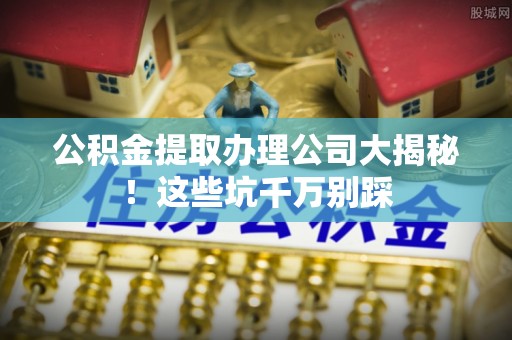 全南公积金提取办理公司大揭秘！这些坑千万别踩