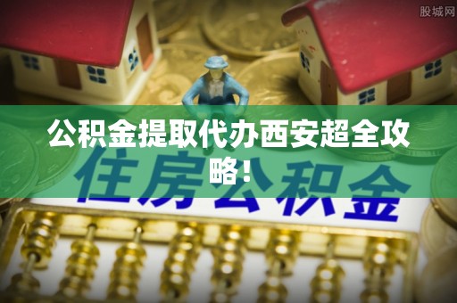 全南公积金提取代办西安超全攻略！