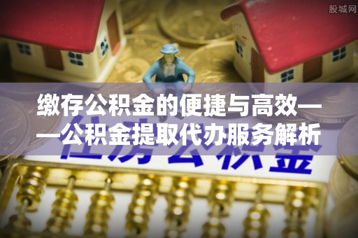 全南缴存公积金的便捷与高效——公积金提取代办服务解析