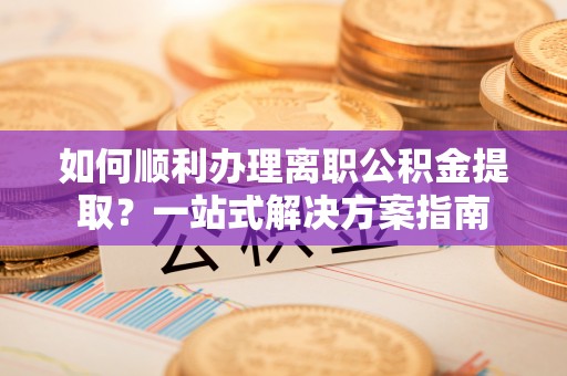 全南如何顺利办理离职公积金提取？一站式解决方案指南