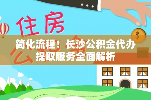 全南简化流程！长沙公积金代办提取服务全面解析