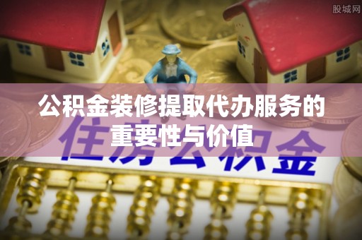 全南公积金装修提取代办服务的重要性与价值