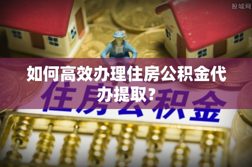 全南如何高效办理住房公积金代办提取？