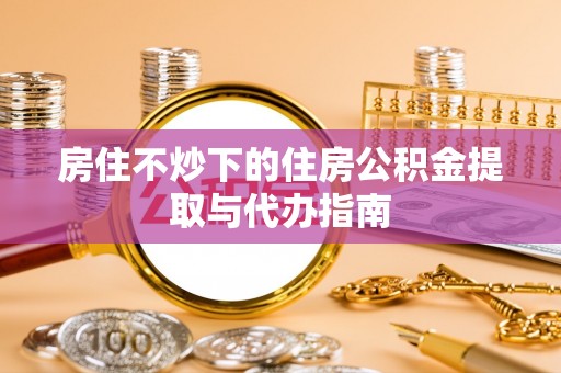 全南房住不炒下的住房公积金提取与代办指南