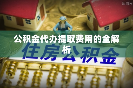 全南公积金代办提取费用的全解析