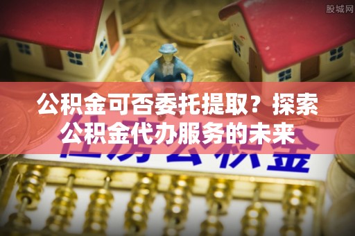 全南公积金可否委托提取？探索公积金代办服务的未来