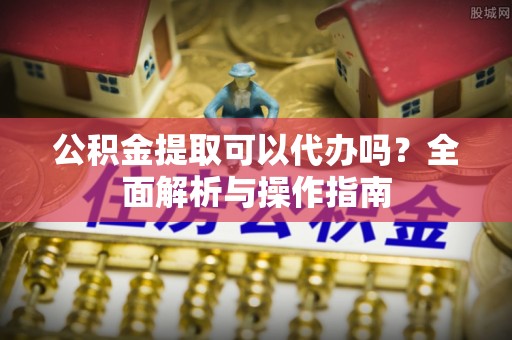 全南公积金提取可以代办吗？全面解析与操作指南